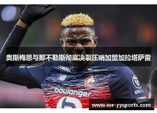 奥斯梅恩与那不勒斯彻底决裂压哨加盟加拉塔萨雷 奥斯梅恩与那不勒斯彻底决裂压哨加盟加拉塔萨雷